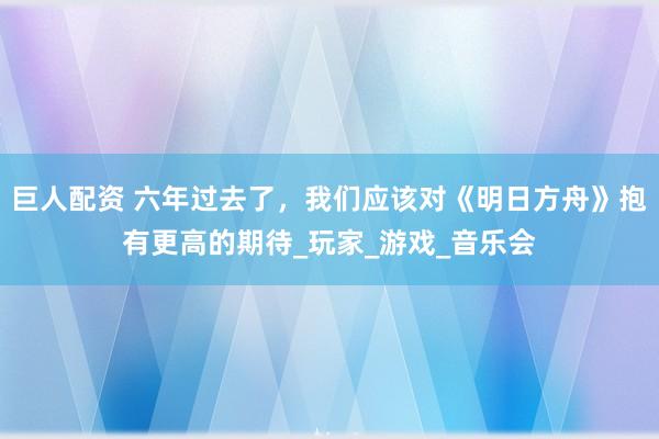 巨人配资 六年过去了，我们应该对《明日方舟》抱有更高的期待_玩家_游戏_音乐会