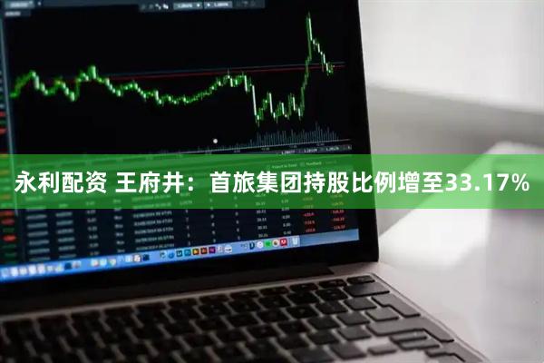 永利配资 王府井：首旅集团持股比例增至33.17%