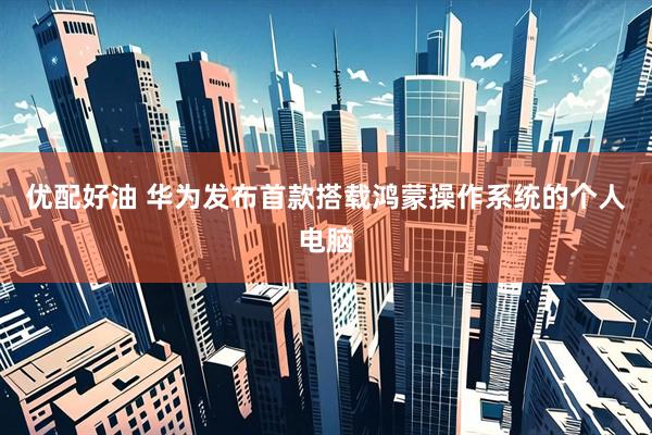优配好油 华为发布首款搭载鸿蒙操作系统的个人电脑