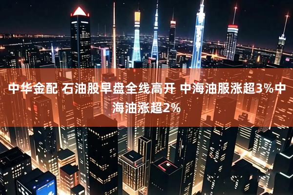 中华金配 石油股早盘全线高开 中海油服涨超3%中海油涨超2%