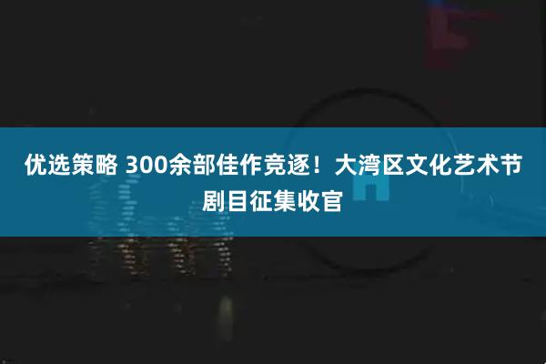 优选策略 300余部佳作竞逐！大湾区文化艺术节剧目征集收官