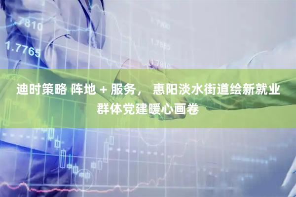 迪时策略 阵地 + 服务， 惠阳淡水街道绘新就业群体党建暖心画卷