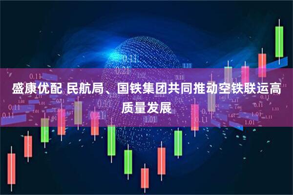 盛康优配 民航局、国铁集团共同推动空铁联运高质量发展