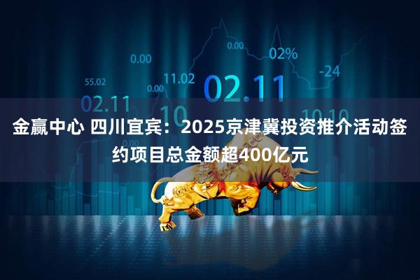 金赢中心 四川宜宾：2025京津冀投资推介活动签约项目总金额超400亿元