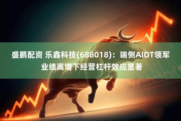 盛鹏配资 乐鑫科技(688018)：端侧AIOT领军 业绩高增下经营杠杆效应显著