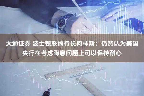 大通证券 波士顿联储行长柯林斯：仍然认为美国央行在考虑降息问题上可以保持耐心