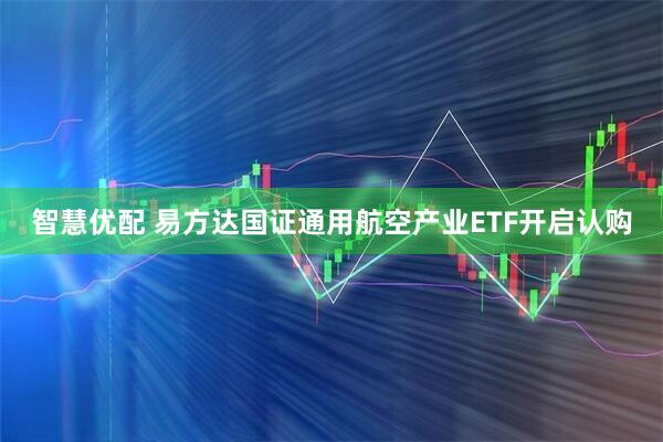 智慧优配 易方达国证通用航空产业ETF开启认购