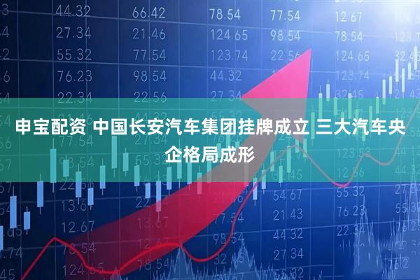 申宝配资 中国长安汽车集团挂牌成立 三大汽车央企格局成形