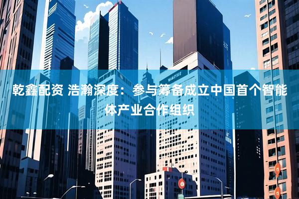 乾鑫配资 浩瀚深度：参与筹备成立中国首个智能体产业合作组织