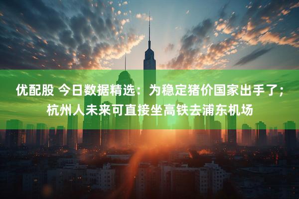 优配股 今日数据精选：为稳定猪价国家出手了；杭州人未来可直接坐高铁去浦东机场