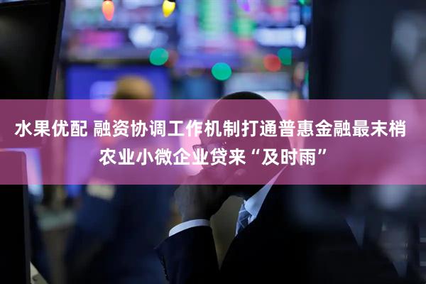 水果优配 融资协调工作机制打通普惠金融最末梢 农业小微企业贷来“及时雨”
