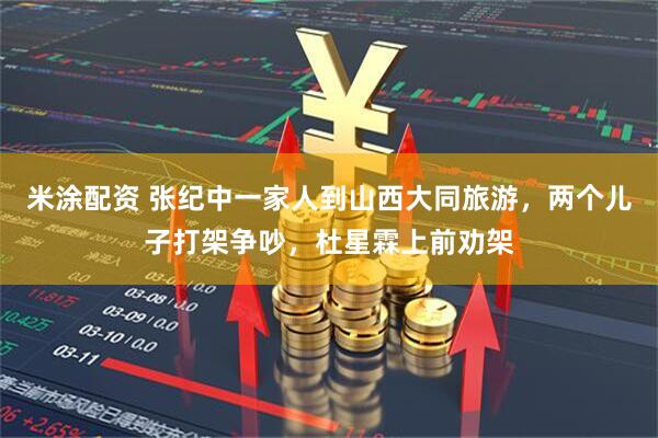 米涂配资 张纪中一家人到山西大同旅游，两个儿子打架争吵，杜星霖上前劝架