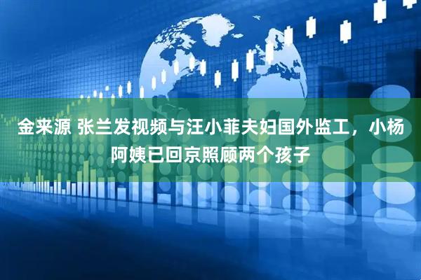 金来源 张兰发视频与汪小菲夫妇国外监工，小杨阿姨已回京照顾两个孩子