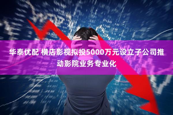 华泰优配 横店影视拟投5000万元设立子公司推动影院业务专业化
